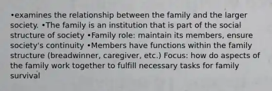 •examines the relationship between the family and the larger society. •The family is an institution that is part of the social structure of society •Family role: maintain its members, ensure society's continuity •Members have functions within the family structure (breadwinner, caregiver, etc.) Focus: how do aspects of the family work together to fulfill necessary tasks for family survival