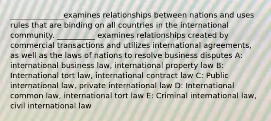 ______________examines relationships between nations and uses rules that are binding on all countries in the international community. __________ examines relationships created by commercial transactions and utilizes international agreements, as well as the laws of nations to resolve business disputes A: international business law, international property law B: International tort law, international contract law C: Public international law, private international law D: International common law, international tort law E: Criminal international law, civil international law