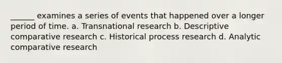 ______ examines a series of events that happened over a longer period of time. a. Transnational research b. Descriptive comparative research c. Historical process research d. Analytic comparative research