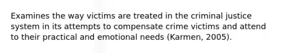 Examines the way victims are treated in the criminal justice system in its attempts to compensate crime victims and attend to their practical and emotional needs (Karmen, 2005).