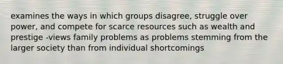 examines the ways in which groups disagree, struggle over power, and compete for scarce resources such as wealth and prestige -views family problems as problems stemming from the larger society than from individual shortcomings