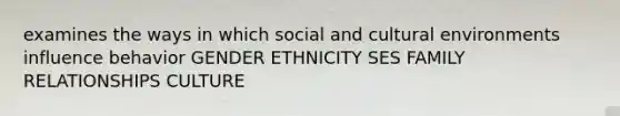 examines the ways in which social and cultural environments influence behavior GENDER ETHNICITY SES FAMILY RELATIONSHIPS CULTURE