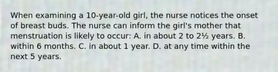 When examining a 10-year-old girl, the nurse notices the onset of breast buds. The nurse can inform the girl's mother that menstruation is likely to occur: A. in about 2 to 2½ years. B. within 6 months. C. in about 1 year. D. at any time within the next 5 years.