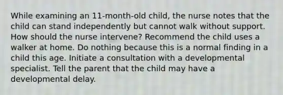 While examining an 11-month-old child, the nurse notes that the child can stand independently but cannot walk without support. How should the nurse intervene? Recommend the child uses a walker at home. Do nothing because this is a normal finding in a child this age. Initiate a consultation with a developmental specialist. Tell the parent that the child may have a developmental delay.
