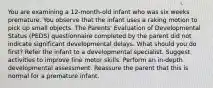 You are examining a 12-month-old infant who was six weeks premature. You observe that the infant uses a raking motion to pick up small objects. The Parents' Evaluation of Developmental Status (PEDS) questionnaire completed by the parent did not indicate significant developmental delays. What should you do first? Refer the infant to a developmental specialist. Suggest activities to improve fine motor skills. Perform an in-depth developmental assessment. Reassure the parent that this is normal for a premature infant.