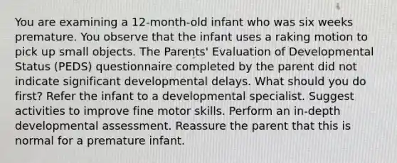 You are examining a 12-month-old infant who was six weeks premature. You observe that the infant uses a raking motion to pick up small objects. The Parents' Evaluation of Developmental Status (PEDS) questionnaire completed by the parent did not indicate significant developmental delays. What should you do first? Refer the infant to a developmental specialist. Suggest activities to improve fine motor skills. Perform an in-depth developmental assessment. Reassure the parent that this is normal for a premature infant.