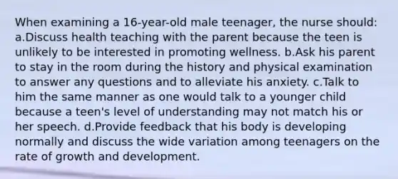 When examining a 16-year-old male teenager, the nurse should: a.Discuss health teaching with the parent because the teen is unlikely to be interested in promoting wellness. b.Ask his parent to stay in the room during the history and physical examination to answer any questions and to alleviate his anxiety. c.Talk to him the same manner as one would talk to a younger child because a teen's level of understanding may not match his or her speech. d.Provide feedback that his body is developing normally and discuss the wide variation among teenagers on the rate of growth and development.