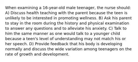 When examining a 16-year-old male teenager, the nurse should: A) Discuss health teaching with the parent because the teen is unlikely to be interested in promoting wellness. B) Ask his parent to stay in the room during the history and physical examination to answer any questions and to alleviate his anxiety. C) Talk to him the same manner as one would talk to a younger child because a teen's level of understanding may not match his or her speech. D) Provide feedback that his body is developing normally and discuss the wide variation among teenagers on the rate of growth and development.