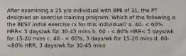 After examining a 25 y/o individual with BMI of 31, the PT designed an exercise training program. Which of the following is the BEST initial exercise rx for this individual? a. 40- < 60% HRR< 5 days/wk for 30-45 mins b. 60 - < 80% HRR< 5 days/wk for 15-20 mins c. 40 - < 60%, 3 days/wk for 15-20 mins d. 60-<80% HRR, 3 days/wk for 30-45 mins