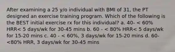 After examining a 25 y/o individual with BMI of 31, the PT designed an exercise training program. Which of the following is the BEST initial exercise rx for this individual? a. 40- < 60% HRR< 5 days/wk for 30-45 mins b. 60 - < 80% HRR< 5 days/wk for 15-20 mins c. 40 - < 60%, 3 days/wk for 15-20 mins d. 60-<80% HRR, 3 days/wk for 30-45 mins