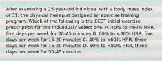 After examining a 25-year-old individual with a body mass index of 31, the physical therapist designed an exercise training program. Which of the following is the BEST initial exercise prescription for this individual? Select one: A. 40% to <60% HRR, five days per week for 30-45 minutes B. 60% to <80% HRR, five days per week for 15-20 minutes C. 40% to <60% HRR, three days per week for 15-20 minutes D. 60% to <80% HRR, three days per week for 30-45 minutes