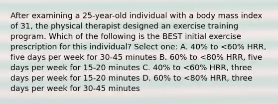 After examining a 25-year-old individual with a body mass index of 31, the physical therapist designed an exercise training program. Which of the following is the BEST initial exercise prescription for this individual? Select one: A. 40% to <60% HRR, five days per week for 30-45 minutes B. 60% to <80% HRR, five days per week for 15-20 minutes C. 40% to <60% HRR, three days per week for 15-20 minutes D. 60% to <80% HRR, three days per week for 30-45 minutes