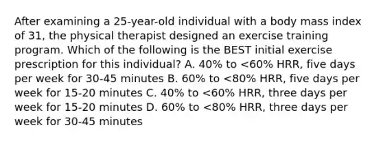 After examining a 25-year-old individual with a body mass index of 31, the physical therapist designed an exercise training program. Which of the following is the BEST initial exercise prescription for this individual? A. 40% to <60% HRR, five days per week for 30-45 minutes B. 60% to <80% HRR, five days per week for 15-20 minutes C. 40% to <60% HRR, three days per week for 15-20 minutes D. 60% to <80% HRR, three days per week for 30-45 minutes