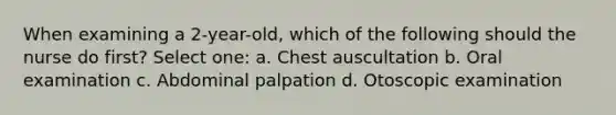 When examining a 2-year-old, which of the following should the nurse do first? Select one: a. Chest auscultation b. Oral examination c. Abdominal palpation d. Otoscopic examination