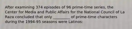 After examining 374 episodes of 96 prime-time series, the Center for Media and Public Affairs for the National Council of La Raza concluded that only _________ of prime-time characters during the 1994-95 seasons were Latinos: