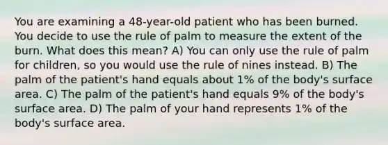 You are examining a 48-year-old patient who has been burned. You decide to use the rule of palm to measure the extent of the burn. What does this mean? A) You can only use the rule of palm for children, so you would use the rule of nines instead. B) The palm of the patient's hand equals about 1% of the body's surface area. C) The palm of the patient's hand equals 9% of the body's surface area. D) The palm of your hand represents 1% of the body's surface area.