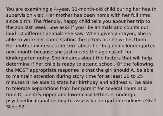 You are examining a 4-year, 11-month-old child during her health supervision visit. Her mother has been home with her full time since birth. The friendly, happy child tells you about her trip to the zoo last week. She asks if you like animals and counts out loud 10 different animals she saw. When given a crayon, she is able to write her name stating the letters as she writes them. Her mother expresses concern about her beginning kindergarten next month because she just meets the age cut-off for kindergarten entry. She inquires about the factors that will help determine if her child is ready to attend school. Of the following, the MOST appropriate response is that the girl should A. be able to maintain attention during story time for at least 20 to 25 minutes B. be able to state her birthday and address C. be able to tolerate separations from her parent for several hours at a time D. identify upper and lower case letters E. undergo psychoeducational testing to assess kindergarten readiness G&D Slide 92