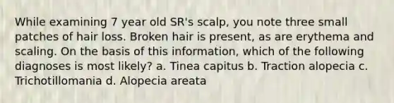 While examining 7 year old SR's scalp, you note three small patches of hair loss. Broken hair is present, as are erythema and scaling. On the basis of this information, which of the following diagnoses is most likely? a. Tinea capitus b. Traction alopecia c. Trichotillomania d. Alopecia areata