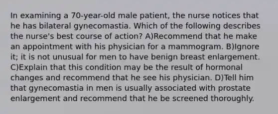 In examining a 70-year-old male patient, the nurse notices that he has bilateral gynecomastia. Which of the following describes the nurse's best course of action? A)Recommend that he make an appointment with his physician for a mammogram. B)Ignore it; it is not unusual for men to have benign breast enlargement. C)Explain that this condition may be the result of hormonal changes and recommend that he see his physician. D)Tell him that gynecomastia in men is usually associated with prostate enlargement and recommend that he be screened thoroughly.