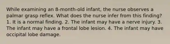 While examining an 8-month-old infant, the nurse observes a palmar grasp reflex. What does the nurse infer from this finding? 1. It is a normal finding. 2. The infant may have a nerve injury. 3. The infant may have a frontal lobe lesion. 4. The infant may have occipital lobe damage.