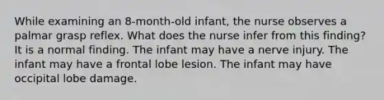 While examining an 8-month-old infant, the nurse observes a palmar grasp reflex. What does the nurse infer from this finding? It is a normal finding. The infant may have a nerve injury. The infant may have a frontal lobe lesion. The infant may have occipital lobe damage.