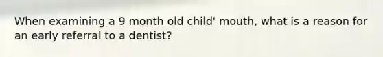 When examining a 9 month old child' mouth, what is a reason for an early referral to a dentist?