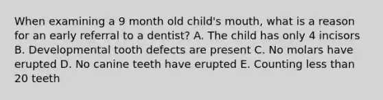 When examining a 9 month old child's mouth, what is a reason for an early referral to a dentist? A. The child has only 4 incisors B. Developmental tooth defects are present C. No molars have erupted D. No canine teeth have erupted E. Counting less than 20 teeth