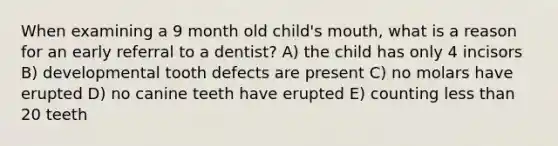 When examining a 9 month old child's mouth, what is a reason for an early referral to a dentist? A) the child has only 4 incisors B) developmental tooth defects are present C) no molars have erupted D) no canine teeth have erupted E) counting less than 20 teeth