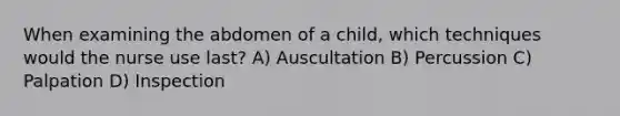 When examining the abdomen of a child, which techniques would the nurse use last? A) Auscultation B) Percussion C) Palpation D) Inspection