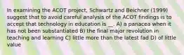 In examining the ACOT project, Schwartz and Beichner (1999) suggest that to avoid careful analysis of the ACOT findings is to accept that technology in education is __. A) a panacea when it has not been substantiated B) the final major revolution in teaching and learning C) little more than the latest fad D) of little value