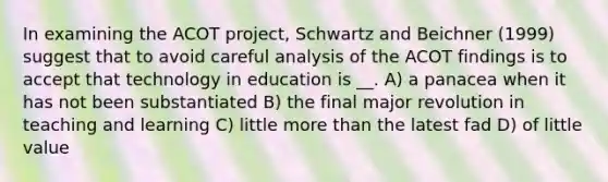 In examining the ACOT project, Schwartz and Beichner (1999) suggest that to avoid careful analysis of the ACOT findings is to accept that technology in education is __. A) a panacea when it has not been substantiated B) the final major revolution in teaching and learning C) little more than the latest fad D) of little value