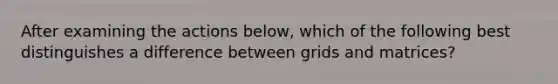 After examining the actions below, which of the following best distinguishes a difference between grids and matrices?