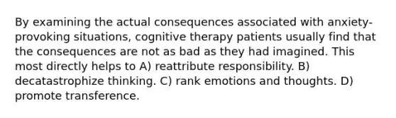 By examining the actual consequences associated with anxiety-provoking situations, cognitive therapy patients usually find that the consequences are not as bad as they had imagined. This most directly helps to A) reattribute responsibility. B) decatastrophize thinking. C) rank emotions and thoughts. D) promote transference.