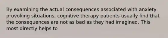 By examining the actual consequences associated with anxiety-provoking situations, cognitive therapy patients usually find that the consequences are not as bad as they had imagined. This most directly helps to