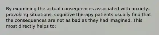 By examining the actual consequences associated with anxiety-provoking situations, cognitive therapy patients usually find that the consequences are not as bad as they had imagined. This most directly helps to: