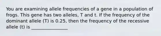 You are examining allele frequencies of a gene in a population of frogs. This gene has two alleles, T and t. If the frequency of the dominant allele (T) is 0.25, then the frequency of the recessive allele (t) is ________________