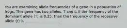 You are examining allele frequencies of a gene in a population of frogs. This gene has two alleles, T and t. If the frequency of the dominant allele (T) is 0.25, then the frequency of the recessive allele (t) is ____________________.