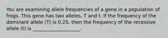 You are examining allele frequencies of a gene in a population of frogs. This gene has two alleles, T and t. If the frequency of the dominant allele (T) is 0.25, then the frequency of the recessive allele (t) is ____________________.