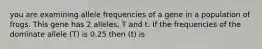 you are examining allele frequencies of a gene in a population of frogs. This gene has 2 alleles, T and t. If the frequencies of the dominate allele (T) is 0.25 then (t) is