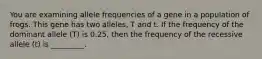 You are examining allele frequencies of a gene in a population of frogs. This gene has two alleles, T and t. If the frequency of the dominant allele (T) is 0.25, then the frequency of the recessive allele (t) is _________.