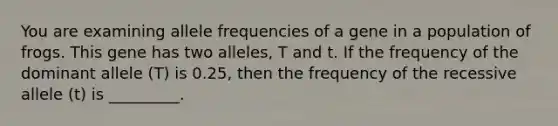 You are examining allele frequencies of a gene in a population of frogs. This gene has two alleles, T and t. If the frequency of the dominant allele (T) is 0.25, then the frequency of the recessive allele (t) is _________.