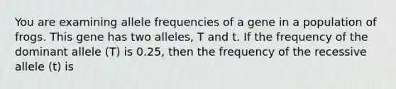 You are examining allele frequencies of a gene in a population of frogs. This gene has two alleles, T and t. If the frequency of the dominant allele (T) is 0.25, then the frequency of the recessive allele (t) is