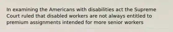 In examining the Americans with disabilities act the Supreme Court ruled that disabled workers are not always entitled to premium assignments intended for more senior workers