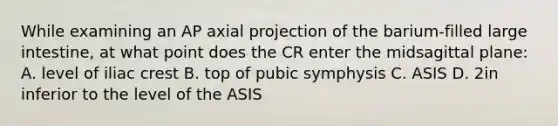 While examining an AP axial projection of the barium-filled large intestine, at what point does the CR enter the midsagittal plane: A. level of iliac crest B. top of pubic symphysis C. ASIS D. 2in inferior to the level of the ASIS