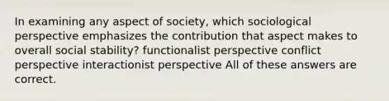 In examining any aspect of society, which sociological perspective emphasizes the contribution that aspect makes to overall social stability? functionalist perspective conflict perspective interactionist perspective All of these answers are correct.