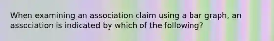 When examining an association claim using a bar graph, an association is indicated by which of the following?