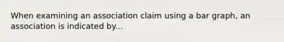 When examining an association claim using a bar graph, an association is indicated by...