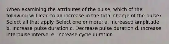 When examining the attributes of the pulse, which of the following will lead to an increase in the total charge of the pulse? Select all that apply. Select one or more: a. Increased amplitude b. Increase pulse duration c. Decrease pulse duration d. Increase interpulse interval e. Increase cycle duration