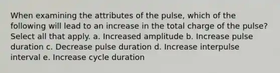 When examining the attributes of the pulse, which of the following will lead to an increase in the total charge of the pulse? Select all that apply. a. Increased amplitude b. Increase pulse duration c. Decrease pulse duration d. Increase interpulse interval e. Increase cycle duration