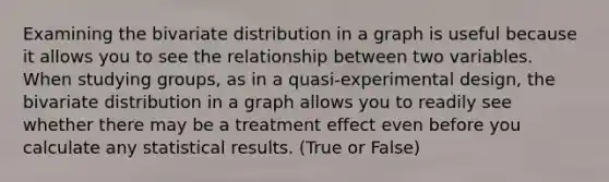 Examining the bivariate distribution in a graph is useful because it allows you to see the relationship between two variables. When studying groups, as in a quasi-experimental design, the bivariate distribution in a graph allows you to readily see whether there may be a treatment effect even before you calculate any statistical results. (True or False)